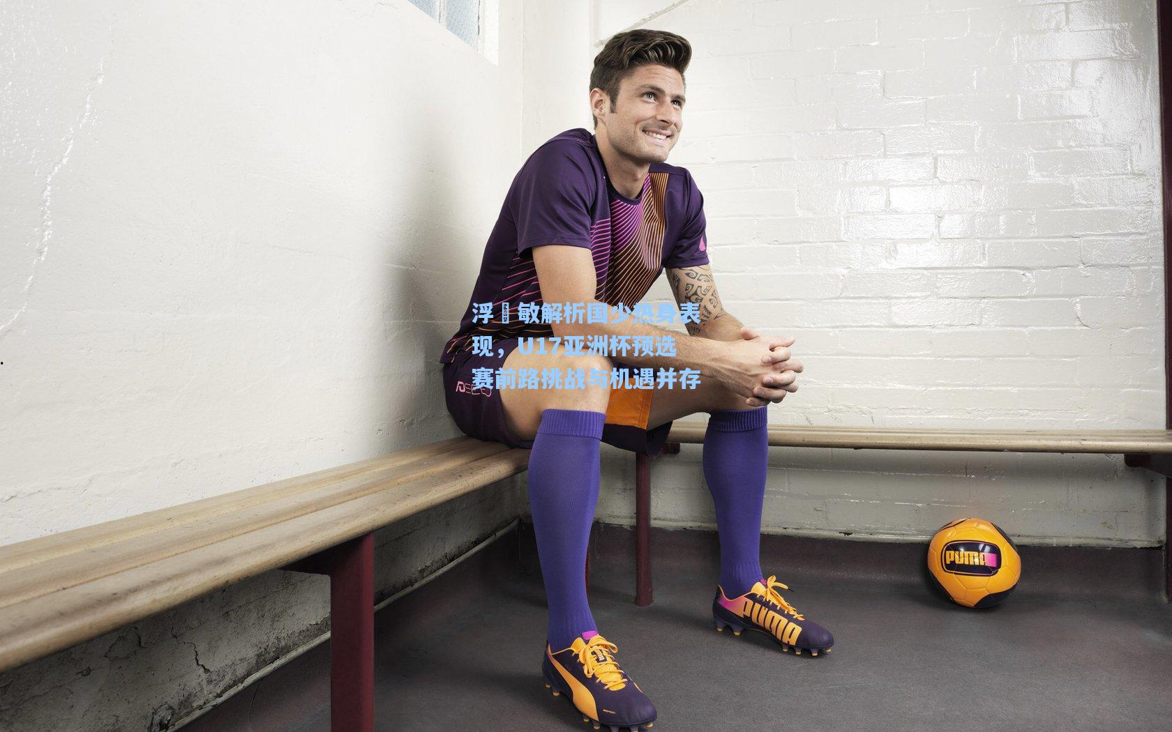 浮嶋敏解析国少热身表现，U17亚洲杯预选赛前路挑战与机遇并存