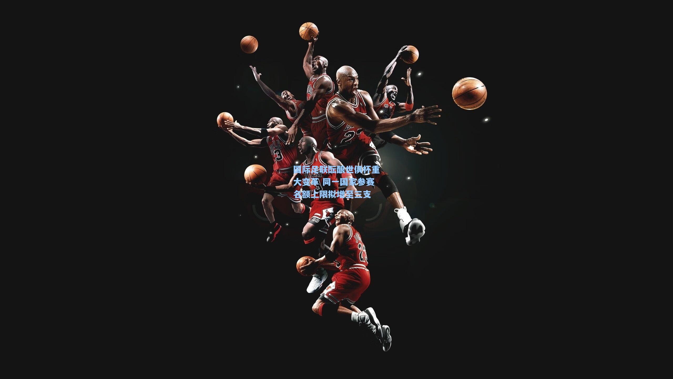 国际足联酝酿世俱杯重大变革 同一国家参赛名额上限拟增至三支