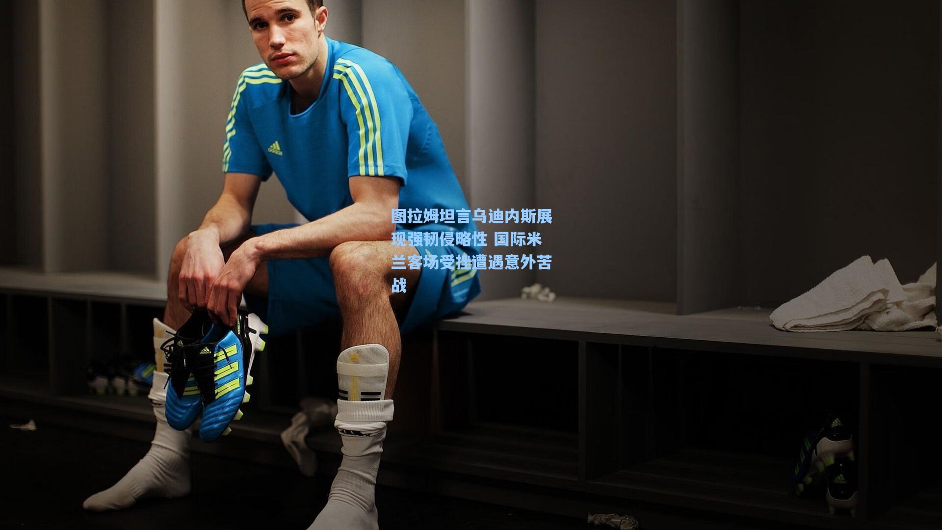 图拉姆坦言乌迪内斯展现强韧侵略性 国际米兰客场受挫遭遇意外苦战