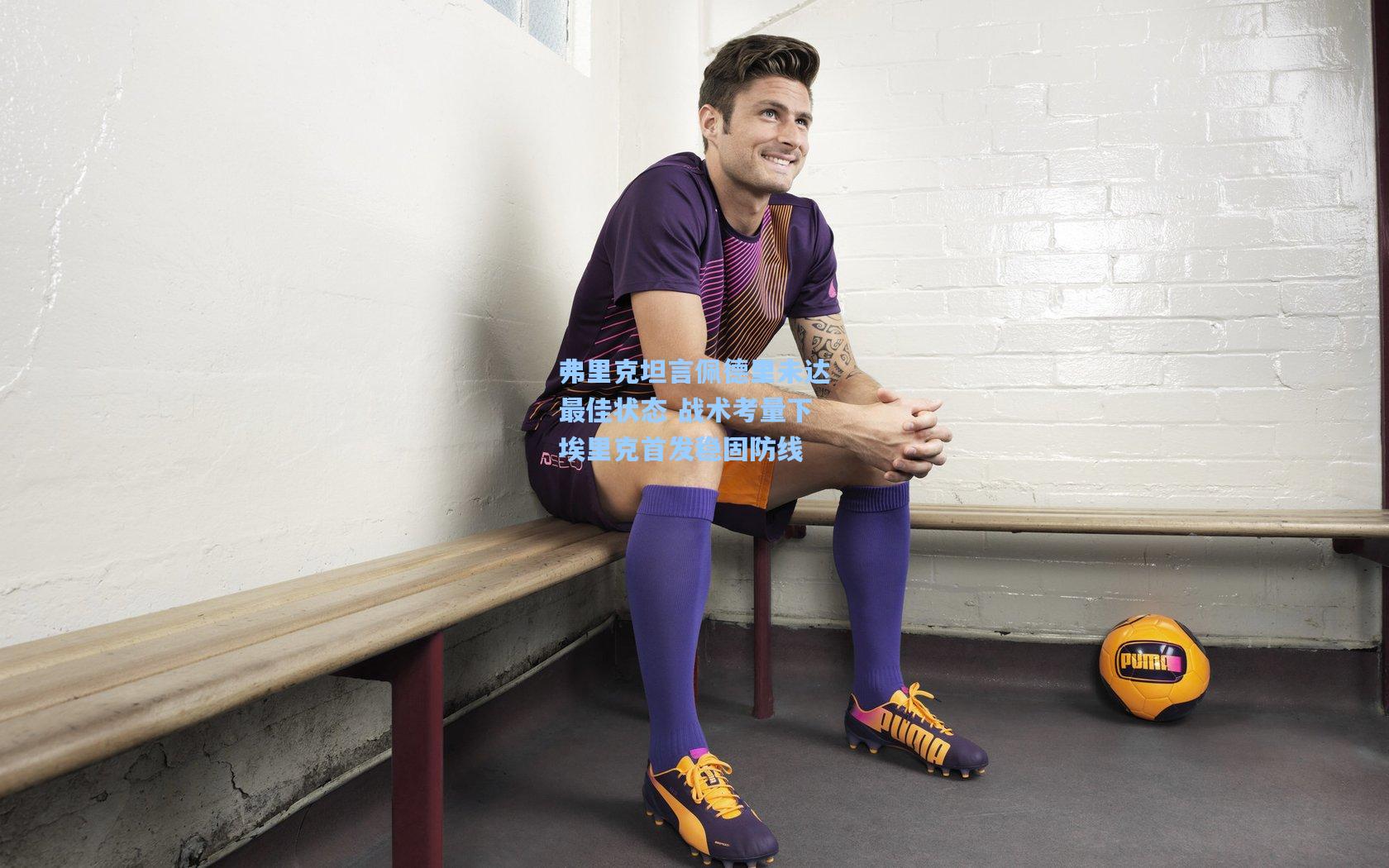 弗里克坦言佩德里未达最佳状态 战术考量下埃里克首发稳固防线